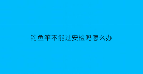 钓鱼竿不能过安检吗怎么办(钓鱼竿不能过安检吗怎么办视频)