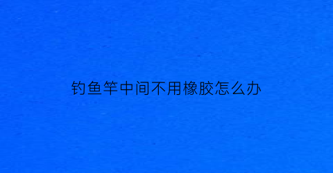 钓鱼竿中间不用橡胶怎么办(鱼竿上没有缠线的地方)