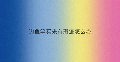 钓鱼竿买来有瑕疵怎么办(鱼竿表面有轻微划痕有没有问题)
