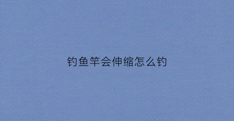 钓鱼竿会伸缩怎么钓(钓鱼竿伸缩怎么组装)