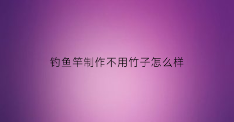 “钓鱼竿制作不用竹子怎么样(鱼竿不用支架的坏处)