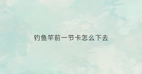 钓鱼竿前一节卡怎么下去(鱼竿首节卡住怎么办)