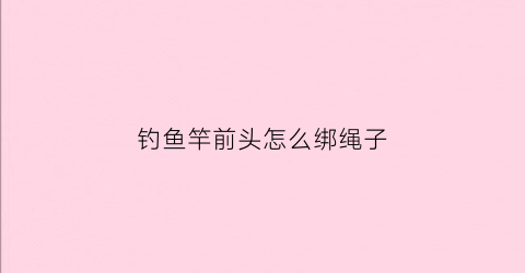 钓鱼竿前头怎么绑绳子(钓鱼竿前面怎么打结的)