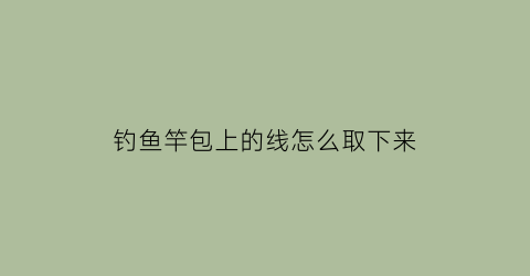 钓鱼竿包上的线怎么取下来(钓鱼竿捆线)
