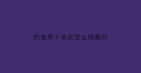 “钓鱼竿十米长怎么用最好(钓鱼竿十米长怎么用最好用)