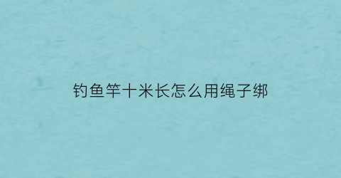 钓鱼竿十米长怎么用绳子绑(10米长竿钓鱼)