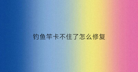 钓鱼竿卡不住了怎么修复(鱼竿卡不紧怎么回事)