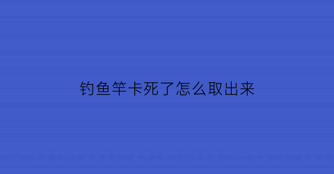 钓鱼竿卡死了怎么取出来(钓鱼竿卡住了怎么办)