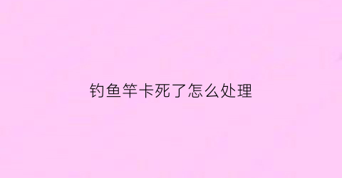 钓鱼竿卡死了怎么处理(钓鱼竿卡住了收不回怎么办)