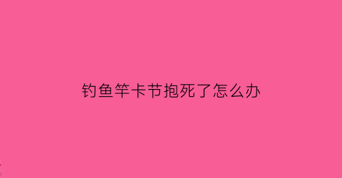 “钓鱼竿卡节抱死了怎么办(鱼竿卡节了怎么收回去)