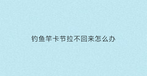 钓鱼竿卡节拉不回来怎么办(钓鱼竿卡节拉不回来怎么办呀)