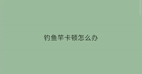 钓鱼竿卡顿怎么办(鱼竿老是卡节怎么修复)