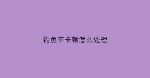 钓鱼竿卡顿怎么处理(鱼竿容易卡节怎么维护)