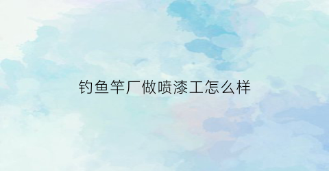 “钓鱼竿厂做喷漆工怎么样(鱼竿厂拉漆的毒性大还是喷漆毒性大)