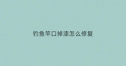 钓鱼竿口掉漆怎么修复(鱼竿有点掉漆是正常的吗)