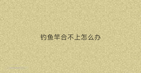 钓鱼竿合不上怎么办(钓鱼竿拉紧了合不起来怎么办)