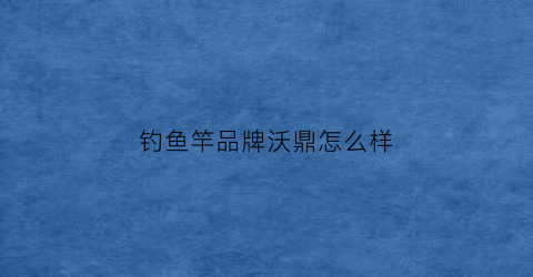 钓鱼竿品牌沃鼎怎么样(沃鼎鱼竿一把好剑怎么样)
