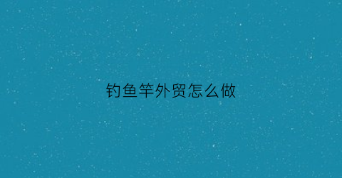 钓鱼竿外贸怎么做(出口鱼竿)