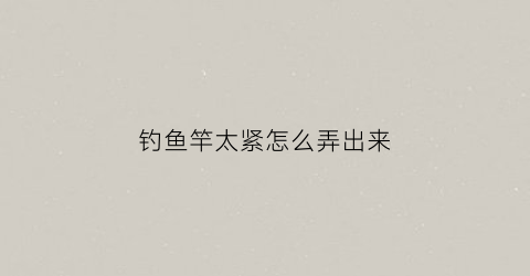 钓鱼竿太紧怎么弄出来(鱼竿抽出来太紧怎么收回去)