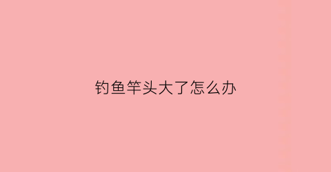 钓鱼竿头大了怎么办(钓鱼竿头大了怎么办啊)
