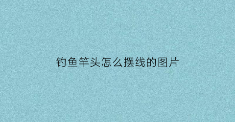 钓鱼竿头怎么摆线的图片(钓鱼竿头怎么打结)