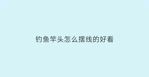 “钓鱼竿头怎么摆线的好看(鱼竿头怎么拴线)