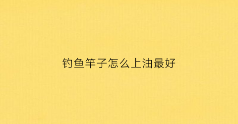 钓鱼竿子怎么上油最好(鱼竿上油的好处)