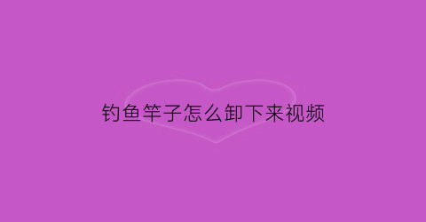 钓鱼竿子怎么卸下来视频(鱼竿怎样拆卸)