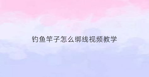 钓鱼竿子怎么绑线视频教学(钓鱼竿子怎么绑线视频教学图解)