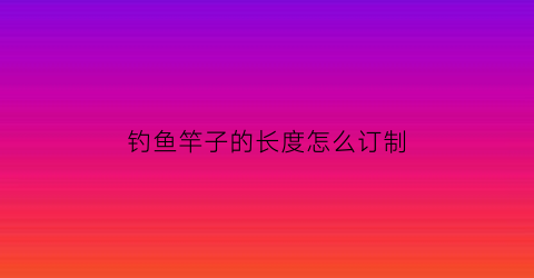 “钓鱼竿子的长度怎么订制(钓鱼鱼竿长度怎么选择)