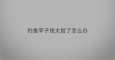 钓鱼竿子线太短了怎么办(鱼竿子线)