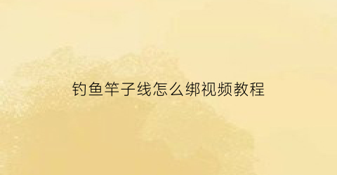 “钓鱼竿子线怎么绑视频教程(鱼竿子线的绑法)