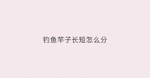 钓鱼竿子长短怎么分(钓鱼竿长短有什么区别)