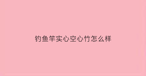 “钓鱼竿实心空心竹怎么样(实心鱼竿好还是空心的好)