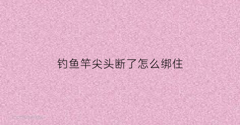 钓鱼竿尖头断了怎么绑住(钓鱼竿尖头断了怎么绑住图解)