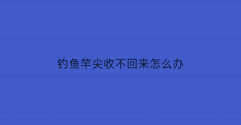 钓鱼竿尖收不回来怎么办(钓鱼竿尖子回不去怎么办)