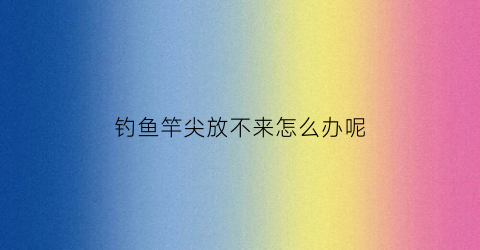 钓鱼竿尖放不来怎么办呢(鱼竿尖尖不下来了怎么办)
