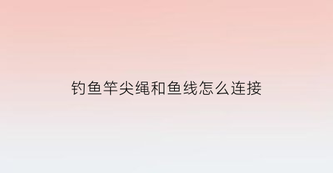 “钓鱼竿尖绳和鱼线怎么连接(鱼竿尖线组的绑法)