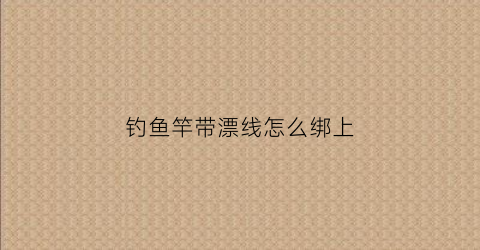 钓鱼竿带漂线怎么绑上(钓鱼竿带漂线怎么绑上视频)
