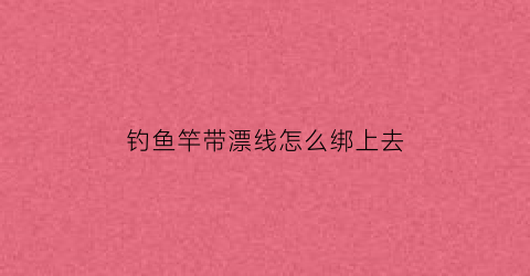 钓鱼竿带漂线怎么绑上去(钓鱼竿带漂线怎么绑上去视频)