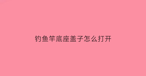 “钓鱼竿底座盖子怎么打开(钓鱼竿底部怎么拆开)