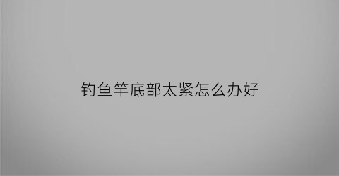 “钓鱼竿底部太紧怎么办好(鱼竿太紧缩不回去怎么办)