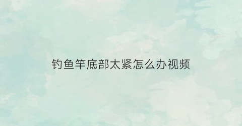 钓鱼竿底部太紧怎么办视频(钓鱼竿底部太紧怎么办视频教学)