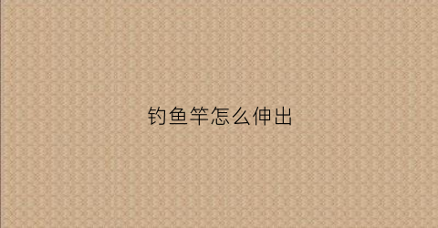 钓鱼竿怎么伸出(鱼竿怎么伸缩)