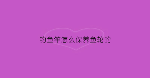 钓鱼竿怎么保养鱼轮的(钓鱼竿鱼轮怎么用)