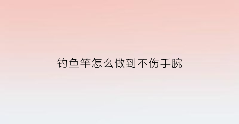 “钓鱼竿怎么做到不伤手腕(鱼竿怎么用不容易断)