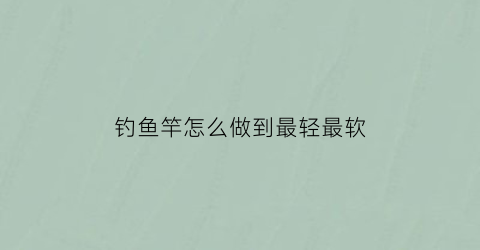 钓鱼竿怎么做到最轻最软(钓鱼竿如何)