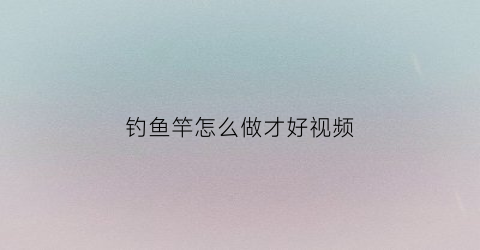 钓鱼竿怎么做才好视频(钓鱼竿怎么做才好视频教程)