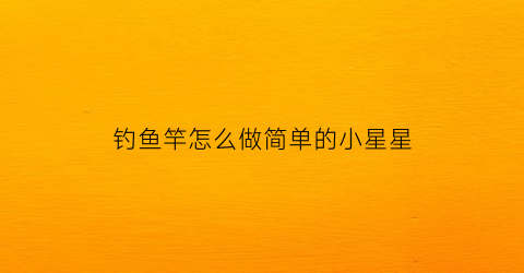 钓鱼竿怎么做简单的小星星(小钓鱼竿怎么做视频)