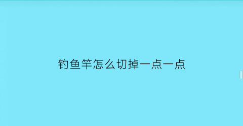 钓鱼竿怎么切掉一点一点(钓鱼竿怎么切掉一点一点的鱼)